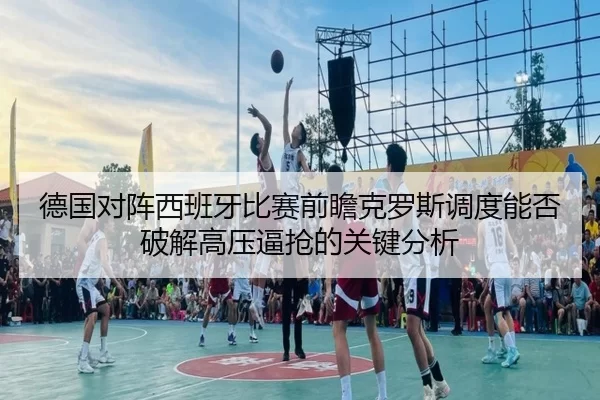德国对阵西班牙比赛前瞻克罗斯调度能否破解高压逼抢的关键分析